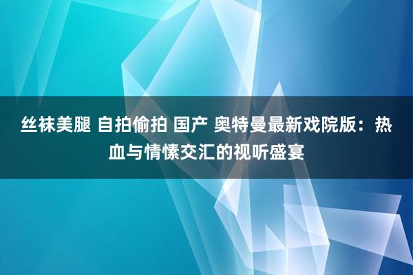 丝袜美腿 自拍偷拍 国产 奥特曼最新戏院版：热血与情愫交汇的视听盛宴