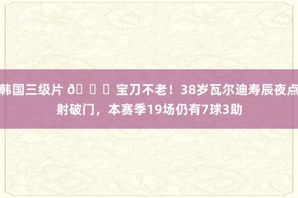 韩国三级片 👏宝刀不老！38岁瓦尔迪寿辰夜点射破门，本赛季19场仍有7球3助