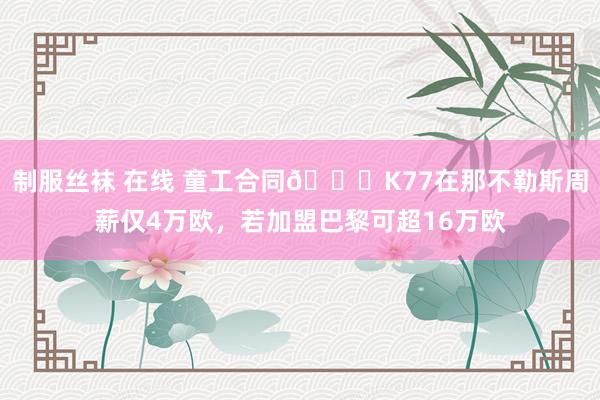 制服丝袜 在线 童工合同😞K77在那不勒斯周薪仅4万欧，若加盟巴黎可超16万欧