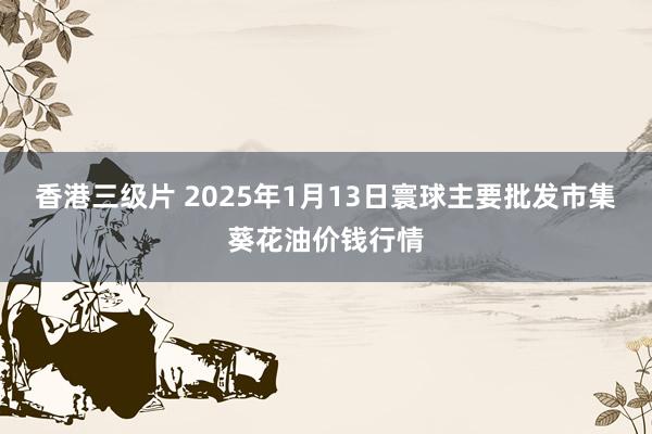 香港三级片 2025年1月13日寰球主要批发市集葵花油价钱行情