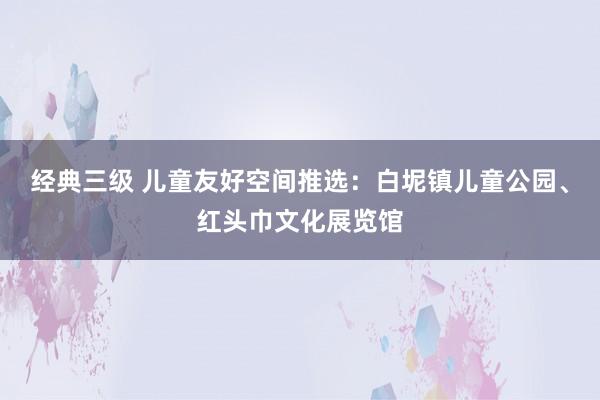 经典三级 儿童友好空间推选：白坭镇儿童公园、红头巾文化展览馆