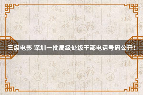 三级电影 深圳一批局级处级干部电话号码公开！