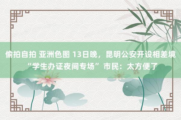 偷拍自拍 亚洲色图 13日晚，昆明公安开设相差境 “学生办证夜间专场” 市民：太方便了