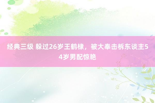 经典三级 躲过26岁王鹤棣，被大奉击柝东谈主54岁男配惊艳