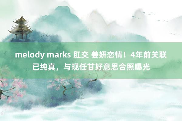 melody marks 肛交 姜妍恋情！4年前关联已纯真，与现任甘好意思合照曝光