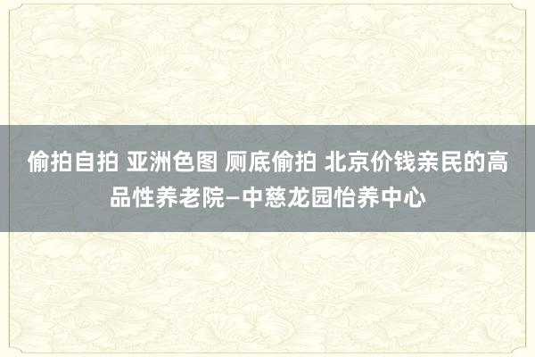 偷拍自拍 亚洲色图 厕底偷拍 北京价钱亲民的高品性养老院—中慈龙园怡养中心