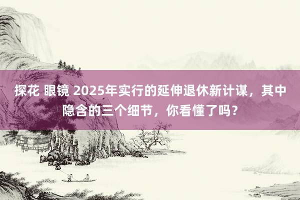 探花 眼镜 2025年实行的延伸退休新计谋，其中隐含的三个细节，你看懂了吗？