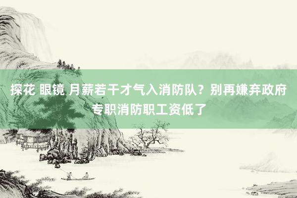 探花 眼镜 月薪若干才气入消防队？别再嫌弃政府专职消防职工资低了