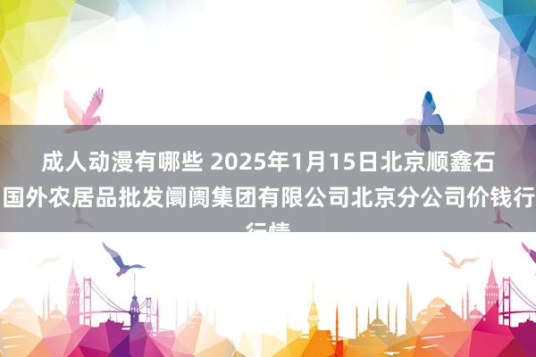 成人动漫有哪些 2025年1月15日北京顺鑫石门国外农居品批发阛阓集团有限公司北京分公司价钱行情