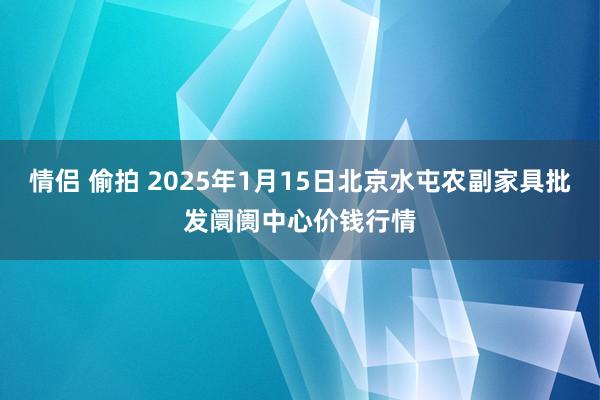 情侣 偷拍 2025年1月15日北京水屯农副家具批发阛阓中心价钱行情