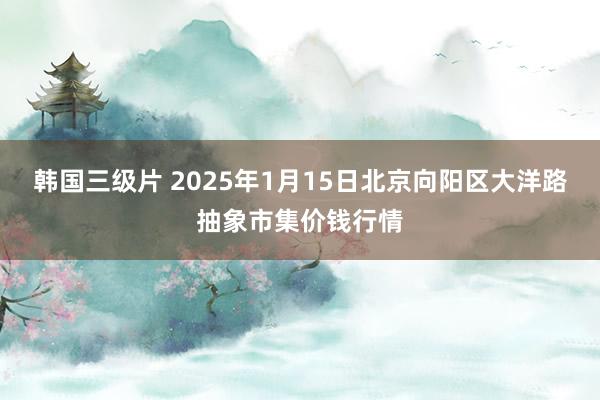 韩国三级片 2025年1月15日北京向阳区大洋路抽象市集价钱行情