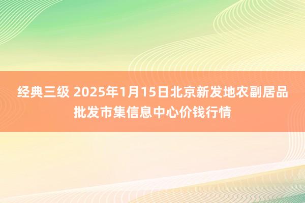 经典三级 2025年1月15日北京新发地农副居品批发市集信息中心价钱行情