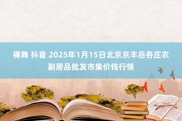 裸舞 抖音 2025年1月15日北京京丰岳各庄农副居品批发市集价钱行情