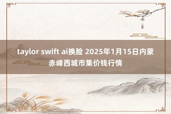 taylor swift ai换脸 2025年1月15日内蒙赤峰西城市集价钱行情