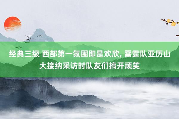 经典三级 西部第一氛围即是欢欣， 雷霆队亚历山大接纳采访时队友们搞开顽笑