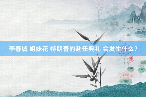 李春城 姐妹花 特朗普的赴任典礼 会发生什么？