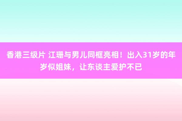 香港三级片 江珊与男儿同框亮相！出入31岁的年岁似姐妹，让东谈主爱护不已