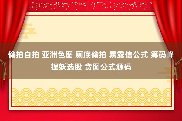 偷拍自拍 亚洲色图 厕底偷拍 暴露信公式 筹码峰捏妖选股 贪图公式源码