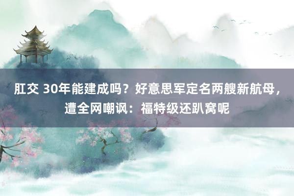 肛交 30年能建成吗？好意思军定名两艘新航母，遭全网嘲讽：福特级还趴窝呢