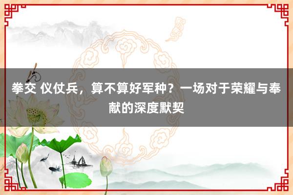 拳交 仪仗兵，算不算好军种？一场对于荣耀与奉献的深度默契