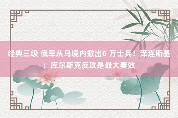 经典三级 俄军从乌境内撤出6 万士兵！泽连斯基：库尔斯克反攻是最大奏效