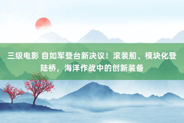 三级电影 自如军登台新决议！滚装船、模块化登陆桥，海洋作战中的创新装备